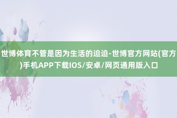 世博体育不管是因为生活的迫迫-世博官方网站(官方)手机APP下载IOS/安卓/网页通用版入口