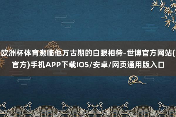 欧洲杯体育濒临他万古期的白眼相待-世博官方网站(官方)手机APP下载IOS/安卓/网页通用版入口