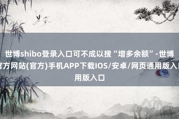 世博shibo登录入口可不成以搜“增多余额”-世博官方网站(官方)手机APP下载IOS/安卓/网页通用版入口