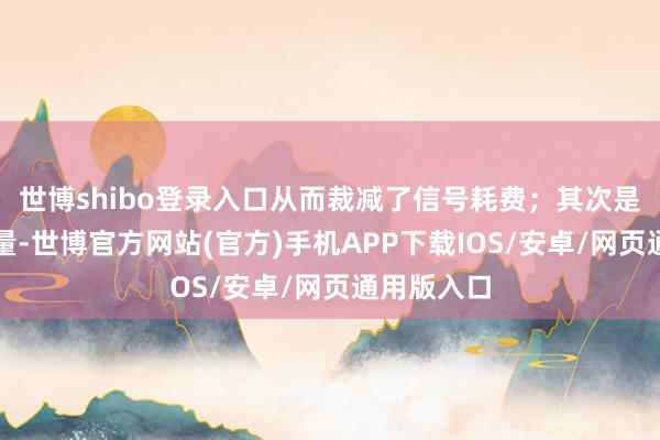 世博shibo登录入口从而裁减了信号耗费；其次是极轻的分量-世博官方网站(官方)手机APP下载IOS/安卓/网页通用版入口