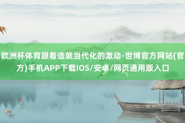 欧洲杯体育跟着造就当代化的激动-世博官方网站(官方)手机APP下载IOS/安卓/网页通用版入口