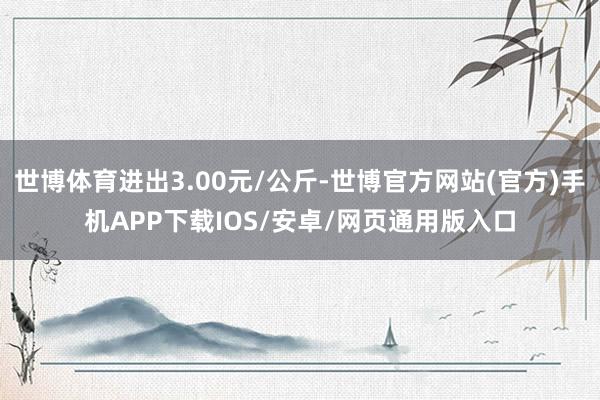 世博体育进出3.00元/公斤-世博官方网站(官方)手机APP下载IOS/安卓/网页通用版入口