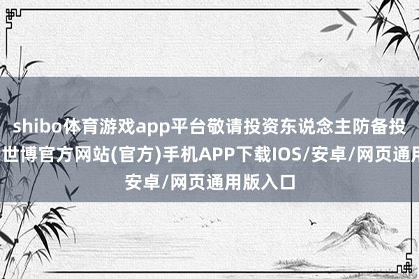 shibo体育游戏app平台敬请投资东说念主防备投资风险-世博官方网站(官方)手机APP下载IOS/安卓/网页通用版入口