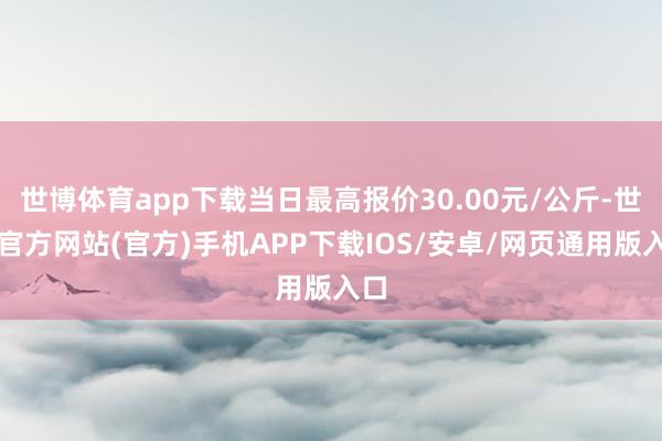 世博体育app下载当日最高报价30.00元/公斤-世博官方网站(官方)手机APP下载IOS/安卓/网页通用版入口