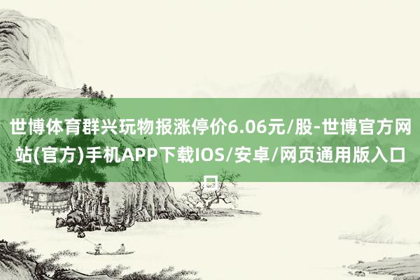 世博体育群兴玩物报涨停价6.06元/股-世博官方网站(官方)手机APP下载IOS/安卓/网页通用版入口