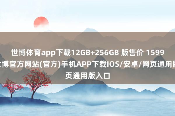 世博体育app下载12GB+256GB 版售价 1599 元-世博官方网站(官方)手机APP下载IOS/安卓/网页通用版入口