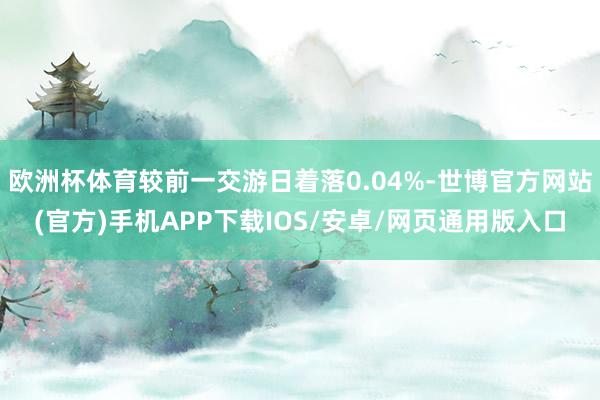 欧洲杯体育较前一交游日着落0.04%-世博官方网站(官方)手机APP下载IOS/安卓/网页通用版入口