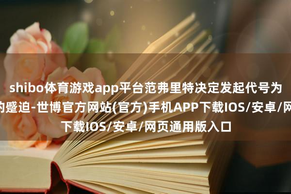 shibo体育游戏app平台范弗里特决定发起代号为“摊牌举止”的蹙迫-世博官方网站(官方)手机APP下载IOS/安卓/网页通用版入口