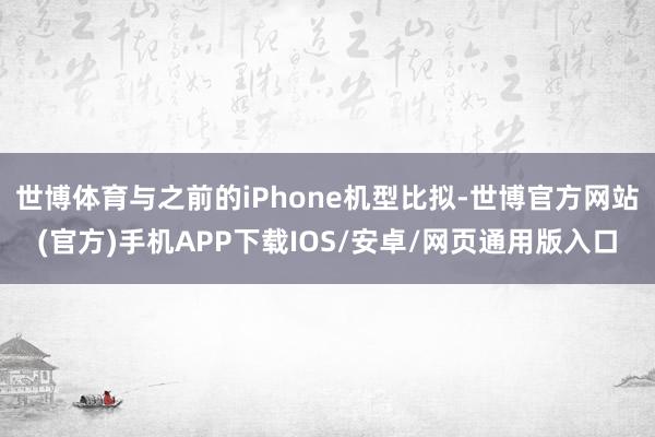 世博体育与之前的iPhone机型比拟-世博官方网站(官方)手机APP下载IOS/安卓/网页通用版入口