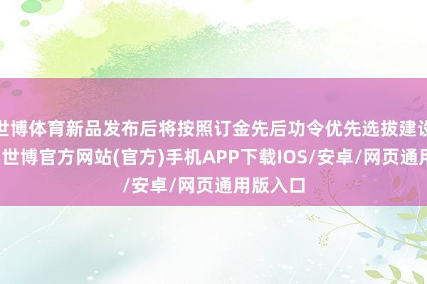 世博体育新品发布后将按照订金先后功令优先选拔建设和形貌-世博官方网站(官方)手机APP下载IOS/安卓/网页通用版入口