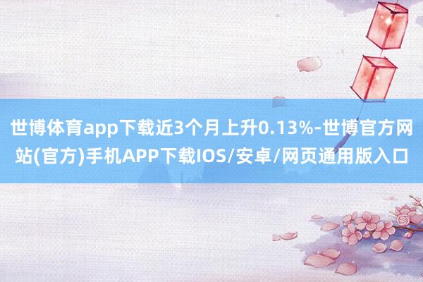 世博体育app下载近3个月上升0.13%-世博官方网站(官方)手机APP下载IOS/安卓/网页通用版入口