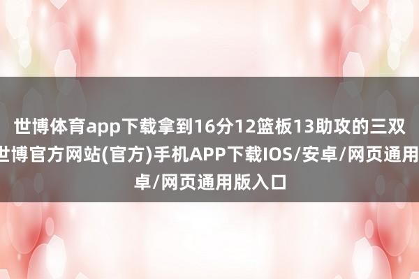 世博体育app下载拿到16分12篮板13助攻的三双进展-世博官方网站(官方)手机APP下载IOS/安卓/网页通用版入口