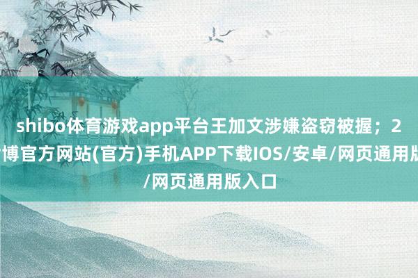 shibo体育游戏app平台王加文涉嫌盗窃被握；2月-世博官方网站(官方)手机APP下载IOS/安卓/网页通用版入口