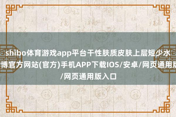 shibo体育游戏app平台干性肤质皮肤上层短少水分-世博官方网站(官方)手机APP下载IOS/安卓/网页通用版入口