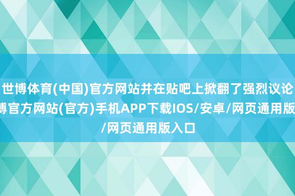 世博体育(中国)官方网站并在贴吧上掀翻了强烈议论-世博官方网站(官方)手机APP下载IOS/安卓/网页通用版入口