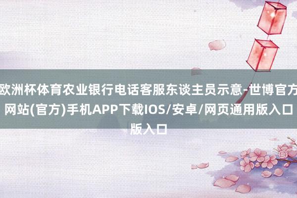 欧洲杯体育农业银行电话客服东谈主员示意-世博官方网站(官方)手机APP下载IOS/安卓/网页通用版入口