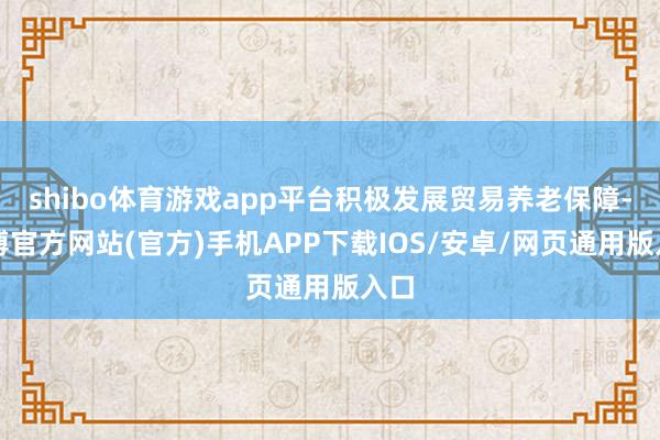 shibo体育游戏app平台积极发展贸易养老保障-世博官方网站(官方)手机APP下载IOS/安卓/网页通用版入口