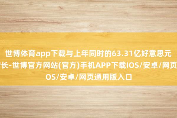 世博体育app下载与上年同时的63.31亿好意思元比较有所增长-世博官方网站(官方)手机APP下载IOS/安卓/网页通用版入口