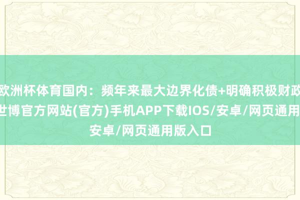 欧洲杯体育国内：频年来最大边界化债+明确积极财政趋势-世博官方网站(官方)手机APP下载IOS/安卓/网页通用版入口