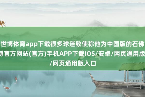 世博体育app下载很多球迷致使称他为中国版的石佛-世博官方网站(官方)手机APP下载IOS/安卓/网页通用版入口