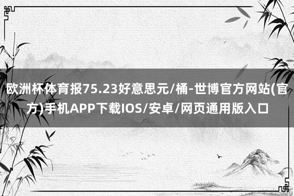 欧洲杯体育报75.23好意思元/桶-世博官方网站(官方)手机APP下载IOS/安卓/网页通用版入口