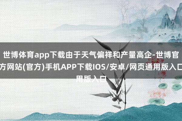 世博体育app下载由于天气偏祥和产量高企-世博官方网站(官方)手机APP下载IOS/安卓/网页通用版入口