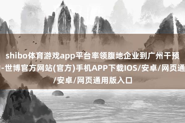 shibo体育游戏app平台率领腹地企业到广州干预展销活动-世博官方网站(官方)手机APP下载IOS/安卓/网页通用版入口