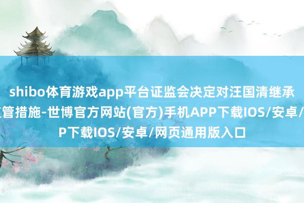 shibo体育游戏app平台证监会决定对汪国清继承出具警示函的监管措施-世博官方网站(官方)手机APP下载IOS/安卓/网页通用版入口