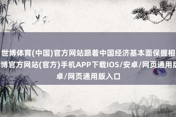 世博体育(中国)官方网站跟着中国经济基本面保握相识-世博官方网站(官方)手机APP下载IOS/安卓/网页通用版入口