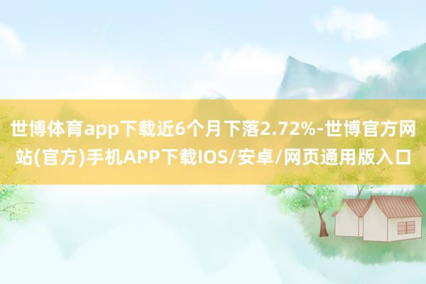 世博体育app下载近6个月下落2.72%-世博官方网站(官方)手机APP下载IOS/安卓/网页通用版入口