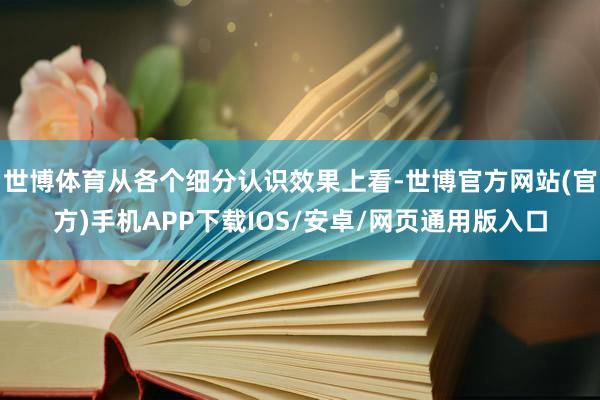 世博体育从各个细分认识效果上看-世博官方网站(官方)手机APP下载IOS/安卓/网页通用版入口