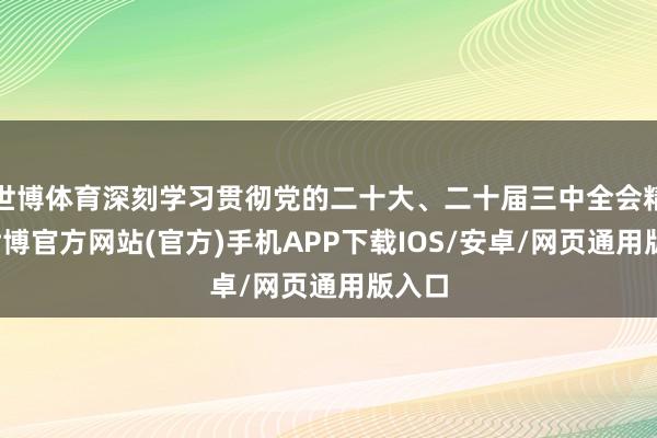 世博体育深刻学习贯彻党的二十大、二十届三中全会精神-世博官方网站(官方)手机APP下载IOS/安卓/网页通用版入口