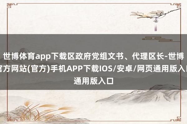 世博体育app下载区政府党组文书、代理区长-世博官方网站(官方)手机APP下载IOS/安卓/网页通用版入口