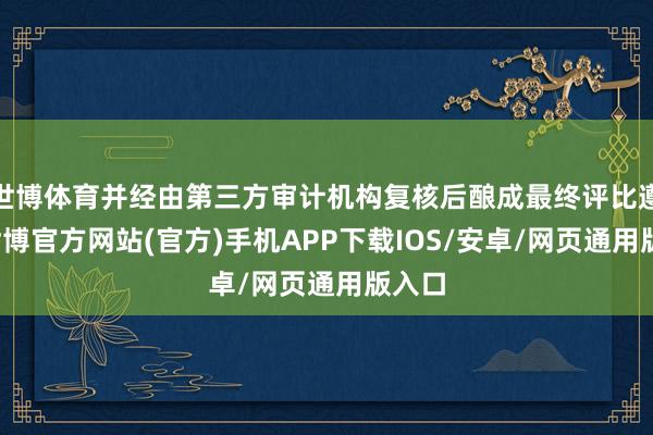 世博体育并经由第三方审计机构复核后酿成最终评比遵循-世博官方网站(官方)手机APP下载IOS/安卓/网页通用版入口