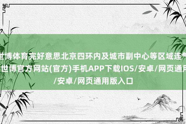 世博体育完好意思北京四环内及城市副中心等区域连气儿隐蔽-世博官方网站(官方)手机APP下载IOS/安卓/网页通用版入口