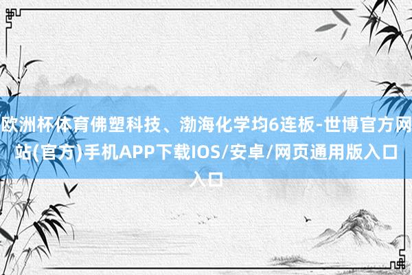 欧洲杯体育佛塑科技、渤海化学均6连板-世博官方网站(官方)手机APP下载IOS/安卓/网页通用版入口