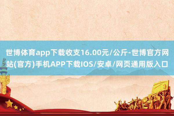 世博体育app下载收支16.00元/公斤-世博官方网站(官方)手机APP下载IOS/安卓/网页通用版入口