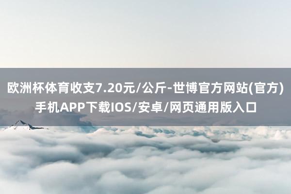 欧洲杯体育收支7.20元/公斤-世博官方网站(官方)手机APP下载IOS/安卓/网页通用版入口