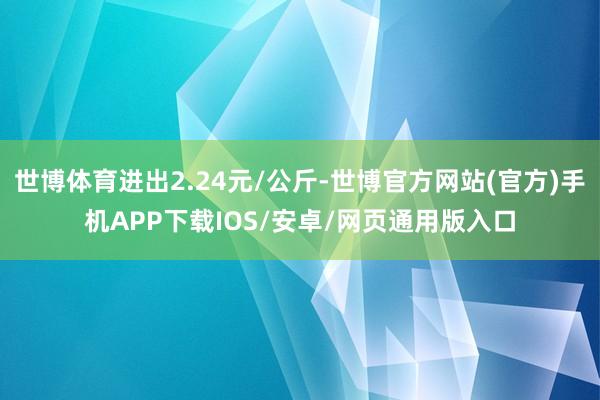 世博体育进出2.24元/公斤-世博官方网站(官方)手机APP下载IOS/安卓/网页通用版入口