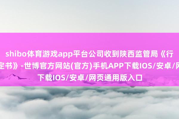 shibo体育游戏app平台公司收到陕西监管局《行政监管措施决定书》-世博官方网站(官方)手机APP下载IOS/安卓/网页通用版入口