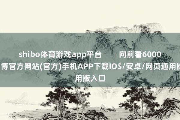 shibo体育游戏app平台        向前看6000点-世博官方网站(官方)手机APP下载IOS/安卓/网页通用版入口