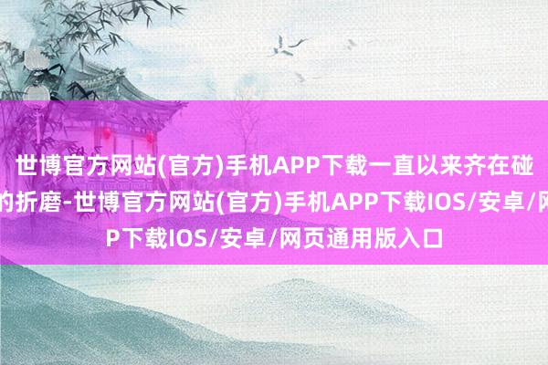 世博官方网站(官方)手机APP下载一直以来齐在碰到爱情和婚配的折磨-世博官方网站(官方)手机APP下载IOS/安卓/网页通用版入口