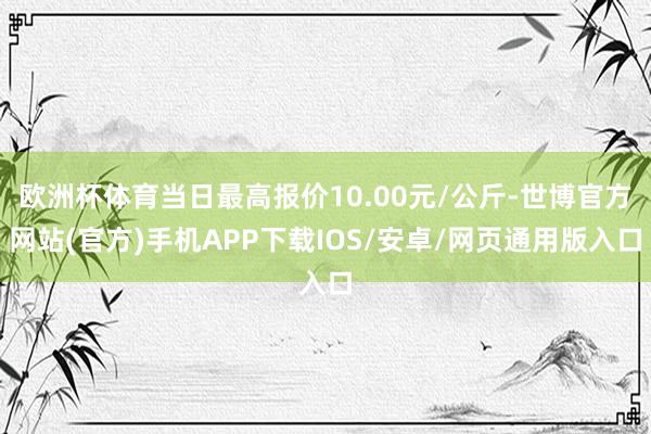 欧洲杯体育当日最高报价10.00元/公斤-世博官方网站(官方)手机APP下载IOS/安卓/网页通用版入口