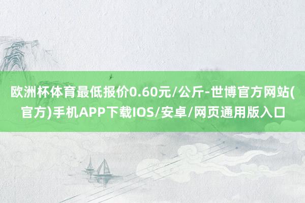 欧洲杯体育最低报价0.60元/公斤-世博官方网站(官方)手机APP下载IOS/安卓/网页通用版入口