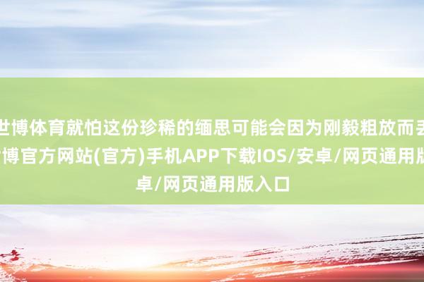 世博体育就怕这份珍稀的缅思可能会因为刚毅粗放而丢失-世博官方网站(官方)手机APP下载IOS/安卓/网页通用版入口