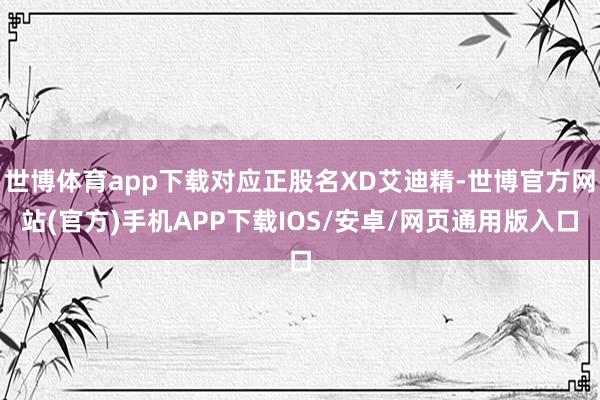 世博体育app下载对应正股名XD艾迪精-世博官方网站(官方)手机APP下载IOS/安卓/网页通用版入口