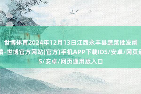 世博体育2024年12月13日江西永丰县蔬菜批发阛阓价钱行情-世博官方网站(官方)手机APP下载IOS/安卓/网页通用版入口