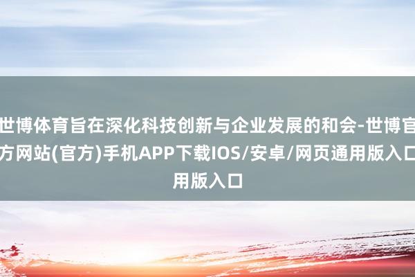 世博体育旨在深化科技创新与企业发展的和会-世博官方网站(官方)手机APP下载IOS/安卓/网页通用版入口