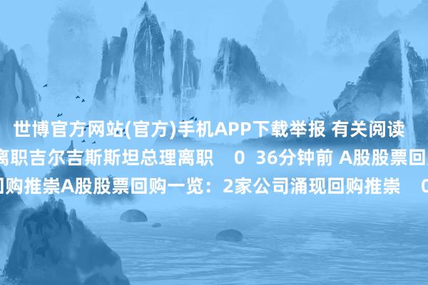 世博官方网站(官方)手机APP下载举报 有关阅读      吉尔吉斯斯坦总理离职吉尔吉斯斯坦总理离职    0  36分钟前 A股股票回购一览：2家公司涌现回购推崇A股股票回购一览：2家公司涌现回购推崇    0  11小时前 韩国宪法法院当天将举行总统标谤案会议韩国宪法法院当天将举行总统标谤案会议    17  11小时前 创业黑马：拟购买北京版信通时间有限公司100%股权 股票12月16日起复