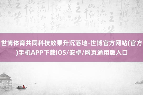 世博体育共同科技效果升沉落地-世博官方网站(官方)手机APP下载IOS/安卓/网页通用版入口